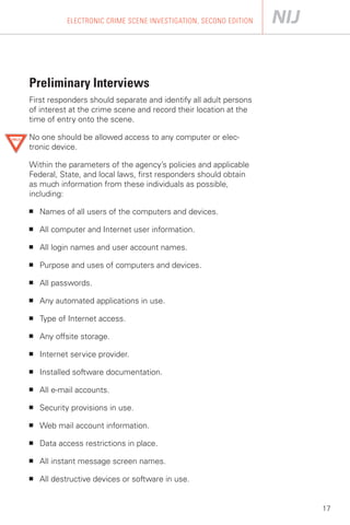 ELECTRONIC CRIME SCENE INVESTIGATION, SECOND EDITION




Preliminary Interviews

First responders should separate and identify all adult persons
of interest at the crime scene and record their location at the
time of entry onto the scene.

No one should be allowed access to any computer or elec­
tronic device.

Within the parameters of the agency’s policies and applicable
Federal, State, and local laws, first responders should obtain
as much information from these individuals as possible,
including:

■   Names of all users of the computers and devices.

■   All computer and Internet user information.

■   All login names and user account names.

■   Purpose and uses of computers and devices.

■   All passwords.

■   Any automated applications in use.

■   Type of Internet access.

■   Any offsite storage.

■   Internet service provider.

■   Installed software documentation.

■   All e-mail accounts.

■   Security provisions in use.

■   Web mail account information.

■   Data access restrictions in place.

■   All instant message screen names.

■   All destructive devices or software in use.


                                                                  17
 