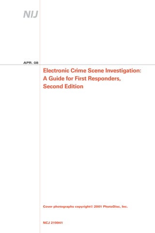 APR. 08

          Electronic Crime Scene Investigation:
          A Guide for First Responders,
          Second Edition




          Cover photographs copyright© 2001 PhotoDisc, Inc.




          NCJ 219941
 