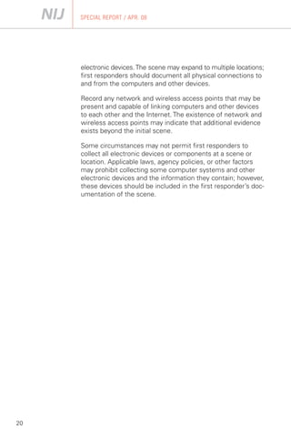 SPECIAL REPORT / APR. 08




     electronic devices. The scene may expand to multiple locations;
     first responders should document all physical connections to
     and from the computers and other devices.

     Record any network and wireless access points that may be
     present and capable of linking computers and other devices
     to each other and the Internet. The existence of network and
     wireless access points may indicate that additional evidence
     exists beyond the initial scene.

     Some circumstances may not permit first responders to
     collect all electronic devices or components at a scene or
     location. Applicable laws, agency policies, or other factors
     may prohibit collecting some computer systems and other
     electronic devices and the information they contain; however,
     these devices should be included in the first responder’s doc­
     umentation of the scene.




20
 