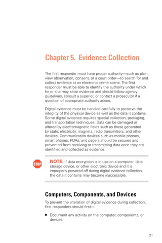 Chapter 5. Evidence Collection
The first responder must have proper authority—such as plain
view observation, consent, or a court order—to search for and
collect evidence at an electronic crime scene. The first
responder must be able to identify the authority under which
he or she may seize evidence and should follow agency
guidelines, consult a superior, or contact a prosecutor if a
question of appropriate authority arises.

Digital evidence must be handled carefully to preserve the
integrity of the physical device as well as the data it contains.
Some digital evidence requires special collection, packaging,
and transportation techniques. Data can be damaged or
altered by electromagnetic fields such as those generated
by static electricity, magnets, radio transmitters, and other
devices. Communication devices such as mobile phones,
smart phones, PDAs, and pagers should be secured and
prevented from receiving or transmitting data once they are
identified and collected as evidence.


     NOTE: If data encryption is in use on a computer, data
     storage device, or other electronic device and it is
     improperly powered off during digital evidence collection,
     the data it contains may become inaccessible.




Computers, Components, and Devices
To prevent the alteration of digital evidence during collection,
first responders should first—

■	   Document any activity on the computer, components, or
     devices.



                                                                    21
 