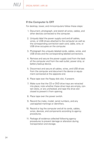 SPECIAL REPORT / APR. 08




     If the Computer Is OFF
     For desktop, tower, and minicomputers follow these steps:

      1.	 Document, photograph, and sketch all wires, cables, and
          other devices connected to the computer.

      2. Uniquely label the power supply cord and all cables,
         wires, or USB drives attached to the computer as well as
         the corresponding connection each cord, cable, wire, or
         USB drive occupies on the computer.

      3. Photograph the uniquely labeled cords, cables, wires, and
         USB drives and the corresponding labeled connections.

      4. Remove and secure the power supply cord from the back
         of the computer and from the wall outlet, power strip, or
         battery backup device.

      5. Disconnect and secure all cables, wires, and USB drives
         from the computer and document the device or equip­
         ment connected at the opposite end.

      6. Place tape over the floppy disk slot, if present.

      7. Make sure that the CD or DVD drive trays are retracted
         into place; note whether these drive trays are empty, con­
         tain disks, or are unchecked; and tape the drive slot
         closed to prevent it from opening.

      8. Place tape over the power switch.

      9. Record the make, model, serial numbers, and any 

         user-applied markings or identifiers.


     10.	 Record or log the computer and all its cords, cables,
          wires, devices, and components according to agency
          procedures.

     11. Package all evidence collected following agency
         procedures to prevent damage or alteration during
         transportation and storage.




24
 