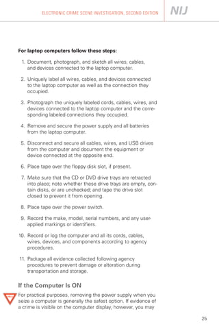 ELECTRONIC CRIME SCENE INVESTIGATION, SECOND EDITION




For laptop computers follow these steps:

 1.	 Document, photograph, and sketch all wires, cables,

     and devices connected to the laptop computer.


 2. Uniquely label all wires, cables, and devices connected

    to the laptop computer as well as the connection they

    occupied.


 3. Photograph the uniquely labeled cords, cables, wires, and
    devices connected to the laptop computer and the corre­
    sponding labeled connections they occupied.

 4. Remove and secure the power supply and all batteries

    from the laptop computer.


 5. Disconnect and secure all cables, wires, and USB drives
    from the computer and document the equipment or
    device connected at the opposite end.

 6. Place tape over the floppy disk slot, if present.

 7. Make sure that the CD or DVD drive trays are retracted
    into place; note whether these drive trays are empty, con­
    tain disks, or are unchecked; and tape the drive slot
    closed to prevent it from opening.

 8. Place tape over the power switch.

 9. Record the make, model, serial numbers, and any user-

    applied markings or identifiers.


10.	 Record or log the computer and all its cords, cables,
     wires, devices, and components according to agency
     procedures.

11. Package all evidence collected following agency
    procedures to prevent damage or alteration during
    transportation and storage.

If the Computer Is ON
For practical purposes, removing the power supply when you
seize a computer is generally the safest option. If evidence of
a crime is visible on the computer display, however, you may

                                                                  25
 
