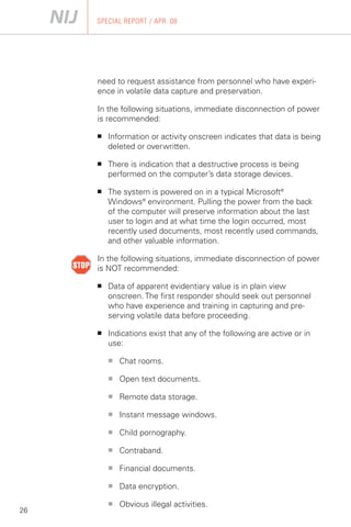 SPECIAL REPORT / APR. 08




     need to request assistance from personnel who have experi­
     ence in volatile data capture and preservation.

     In the following situations, immediate disconnection of power
     is recommended:

     ■	   Information or activity onscreen indicates that data is being
          deleted or overwritten.

     ■	   There is indication that a destructive process is being
          performed on the computer’s data storage devices.

     ■	   The system is powered on in a typical Microsoft®
          Windows® environment. Pulling the power from the back
          of the computer will preserve information about the last
          user to login and at what time the login occurred, most
          recently used documents, most recently used commands,
          and other valuable information.

     In the following situations, immediate disconnection of power
     is NOT recommended:

     ■	   Data of apparent evidentiary value is in plain view
          onscreen. The first responder should seek out personnel
          who have experience and training in capturing and pre­
          serving volatile data before proceeding.

     ■	   Indications exist that any of the following are active or in
          use:

          ■	   Chat rooms.

          ■    Open text documents.

          ■    Remote data storage.

          ■    Instant message windows.

          ■    Child pornography.

          ■	   Contraband.

          ■	   Financial documents.

          ■    Data encryption.

          ■    Obvious illegal activities.
26
 