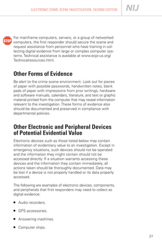 ELECTRONIC CRIME SCENE INVESTIGATION, SECOND EDITION




For mainframe computers, servers, or a group of networked
computers, the first responder should secure the scene and
request assistance from personnel who have training in col­
lecting digital evidence from large or complex computer sys­
tems. Technical assistance is available at www.ecpi-us.org/
Technicalresources.html.


Other Forms of Evidence
Be alert to the crime scene environment. Look out for pieces
of paper with possible passwords, handwritten notes, blank
pads of paper with impressions from prior writings, hardware
and software manuals, calendars, literature, and text or graphic
material printed from the computer that may reveal information
relevant to the investigation. These forms of evidence also
should be documented and preserved in compliance with
departmental policies.


Other Electronic and Peripheral Devices
of Potential Evidential Value
Electronic devices such as those listed below may contain
information of evidentiary value to an investigation. Except in
emergency situations, such devices should not be operated
and the information they might contain should not be
accessed directly. If a situation warrants accessing these
devices and the information they contain immediately, all
actions taken should be thoroughly documented. Data may
be lost if a device is not properly handled or its data properly
accessed.

The following are examples of electronic devices, components,
and peripherals that first responders may need to collect as
digital evidence:

■   Audio recorders.

■   GPS accessories.

■   Answering machines.

■   Computer chips.

                                                                   27
 