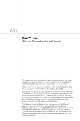 David W. Hagy
Director, National Institute of Justice




This document is not intended to create, does not create, and may
not be relied upon to create any rights, substantive or procedural,
enforceable as law by any party in any matter civil or criminal.
Photos used in this document are taken from public Web sites; they
are in no way an endorsement of the product illustrated.
The opinions or points of view expressed in this document represent
a consensus of the authors and do not necessarily represent the offi­
cial position or policies of the U.S. Department of Justice. The prod­
ucts and manufacturers discussed in this document are presented for
informational purposes and do not constitute product approval or
endorsement by the U.S. Department of Justice.
The National Institute of Justice is a component of the Office of
Justice Programs, which also includes the Bureau of Justice
Assistance; the Bureau of Justice Statistics; the Community Capacity
Development Office; the Office for Victims of Crime; the Office of
Juvenile Justice and Delinquency Prevention; and the Office of Sex
Offender Sentencing, Monitoring, Apprehending, Registering, and
Tracking (SMART).
 