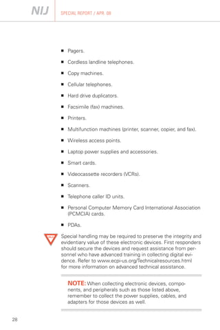 SPECIAL REPORT / APR. 08




     ■	   Pagers.

     ■	   Cordless landline telephones.

     ■	   Copy machines.

     ■	   Cellular telephones.

     ■	   Hard drive duplicators.

     ■	   Facsimile (fax) machines.

     ■	   Printers.

     ■	   Multifunction machines (printer, scanner, copier, and fax).

     ■	   Wireless access points.

     ■	   Laptop power supplies and accessories.

     ■	   Smart cards.

     ■	   Videocassette recorders (VCRs).

     ■	   Scanners.

     ■	   Telephone caller ID units.

     ■	   Personal Computer Memory Card International Association
          (PCMCIA) cards.

     ■	   PDAs.

     Special handling may be required to preserve the integrity and
     evidentiary value of these electronic devices. First responders
     should secure the devices and request assistance from per­
     sonnel who have advanced training in collecting digital evi­
     dence. Refer to www.ecpi-us.org/Technicalresources.html
     for more information on advanced technical assistance.


          NOTE: When collecting electronic devices, compo­
          nents, and peripherals such as those listed above,
          remember to collect the power supplies, cables, and
          adapters for those devices as well.


28
 