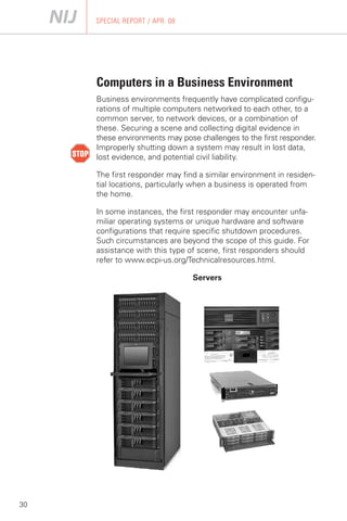 SPECIAL REPORT / APR. 08




     Computers in a Business Environment
     Business environments frequently have complicated configu­
     rations of multiple computers networked to each other, to a
     common server, to network devices, or a combination of
     these. Securing a scene and collecting digital evidence in
     these environments may pose challenges to the first responder.
     Improperly shutting down a system may result in lost data,
     lost evidence, and potential civil liability.

     The first responder may find a similar environment in residen­
     tial locations, particularly when a business is operated from
     the home.

     In some instances, the first responder may encounter unfa­
     miliar operating systems or unique hardware and software
     configurations that require specific shutdown procedures.
     Such circumstances are beyond the scope of this guide. For
     assistance with this type of scene, first responders should
     refer to www.ecpi-us.org/Technicalresources.html.

                                Servers




30
 