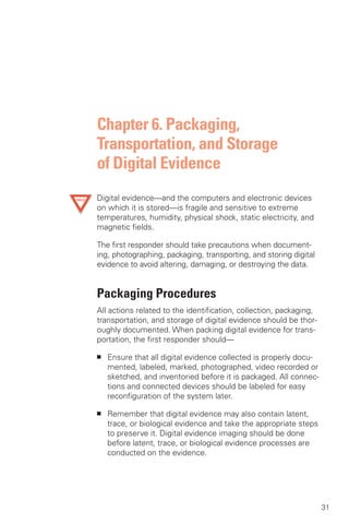 Chapter 6. Packaging,
Transportation, and Storage
of Digital Evidence
Digital evidence—and the computers and electronic devices
on which it is stored—is fragile and sensitive to extreme
temperatures, humidity, physical shock, static electricity, and
magnetic fields.

The first responder should take precautions when document­
ing, photographing, packaging, transporting, and storing digital
evidence to avoid altering, damaging, or destroying the data.


Packaging Procedures
All actions related to the identification, collection, packaging,
transportation, and storage of digital evidence should be thor­
oughly documented. When packing digital evidence for trans­
portation, the first responder should—

■	   Ensure that all digital evidence collected is properly docu­
     mented, labeled, marked, photographed, video recorded or
     sketched, and inventoried before it is packaged. All connec­
     tions and connected devices should be labeled for easy
     reconfiguration of the system later.

■	   Remember that digital evidence may also contain latent,
     trace, or biological evidence and take the appropriate steps
     to preserve it. Digital evidence imaging should be done
     before latent, trace, or biological evidence processes are
     conducted on the evidence.




                                                                    31
 