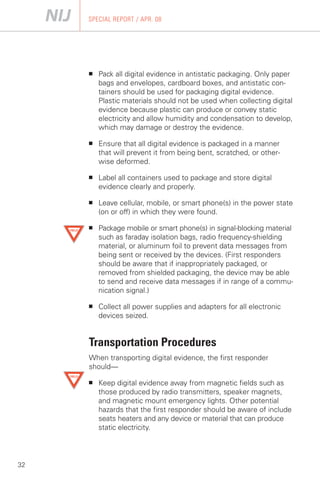 SPECIAL REPORT / APR. 08




     ■    Pack all digital evidence in antistatic packaging. Only paper
          bags and envelopes, cardboard boxes, and antistatic con­
          tainers should be used for packaging digital evidence.
          Plastic materials should not be used when collecting digital
          evidence because plastic can produce or convey static
          electricity and allow humidity and condensation to develop,
          which may damage or destroy the evidence.

     ■	   Ensure that all digital evidence is packaged in a manner
          that will prevent it from being bent, scratched, or other­
          wise deformed.

     ■	   Label all containers used to package and store digital
          evidence clearly and properly.

     ■	   Leave cellular, mobile, or smart phone(s) in the power state
          (on or off) in which they were found.

     ■	   Package mobile or smart phone(s) in signal-blocking material
          such as faraday isolation bags, radio frequency-shielding
          material, or aluminum foil to prevent data messages from
          being sent or received by the devices. (First responders
          should be aware that if inappropriately packaged, or
          removed from shielded packaging, the device may be able
          to send and receive data messages if in range of a commu­
          nication signal.)

     ■	   Collect all power supplies and adapters for all electronic
          devices seized.


     Transportation Procedures
     When transporting digital evidence, the first responder
     should—

     ■	   Keep digital evidence away from magnetic fields such as
          those produced by radio transmitters, speaker magnets,
          and magnetic mount emergency lights. Other potential
          hazards that the first responder should be aware of include
          seats heaters and any device or material that can produce
          static electricity.




32
 