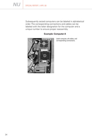 SPECIAL REPORT / APR. 08




     Subsequently seized computers can be labeled in alphabetical
     order. The corresponding connections and cables can be
     labeled with the letter designation for the computer and a
     unique number to ensure proper reassembly.

                          Example: Computer A

                                    Label computer, all cables, and
                                    corresponding connections.




34
 