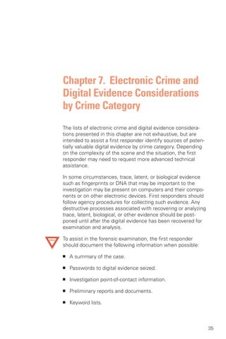 Chapter 7. Electronic Crime and
Digital Evidence Considerations
by Crime Category
The lists of electronic crime and digital evidence considera­
tions presented in this chapter are not exhaustive, but are
intended to assist a first responder identify sources of poten­
tially valuable digital evidence by crime category. Depending
on the complexity of the scene and the situation, the first
responder may need to request more advanced technical
assistance.

In some circumstances, trace, latent, or biological evidence
such as fingerprints or DNA that may be important to the
investigation may be present on computers and their compo­
nents or on other electronic devices. First responders should
follow agency procedures for collecting such evidence. Any
destructive processes associated with recovering or analyzing
trace, latent, biological, or other evidence should be post­
poned until after the digital evidence has been recovered for
examination and analysis.

To assist in the forensic examination, the first responder
should document the following information when possible:

■   A summary of the case.

■   Passwords to digital evidence seized.

■   Investigation point-of-contact information.

■   Preliminary reports and documents.

■   Keyword lists.



                                                                  35
 