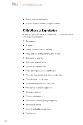 SPECIAL REPORT / APR. 08




     ■   Suspected criminal activity.

     ■   Suspect information including nicknames.


     Child Abuse or Exploitation
     Potential digital evidence in child abuse or child exploitation
     investigations includes:

     ■   Computers.

     ■   Scanners.

     ■   Mobile communication devices.

     ■   Video and still photo cameras and media.

     ■   Calendars or journals.

     ■   Digital camera software.

     ■   Internet activity records.

     ■   Photo editing and viewing software.

     ■   Printed e-mail, notes, and letters and maps.

     ■   Printed images or pictures.

     ■   Notes or records of chat sessions.

     ■   Web cameras and microphones.

     ■   Computer games.

     ■   Printers and copiers.

     ■   Information regarding steganography.

     ■   Removable media.

     ■   External data storage devices.

     ■   Videotapes.



36
 