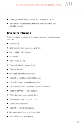 ELECTRONIC CRIME SCENE INVESTIGATION, SECOND EDITION




■	   Video game consoles, games, and expansion packs.

■	   References to user-created folders and file names that
     classify images.


Computer Intrusion
Potential digital evidence in computer intrusion investigations
includes:

■	   Computers.

■	   Network devices, routers, switches.

■	   Handheld mobile devices.

■	   Antennas.

■	   Removable media.

■	   External data storage devices.

■	   Web camera(s).

■	   Wireless network equipment.

■	   Lists of contacts and address books.

■	   Lists of Internet protocol addresses.

■	   Lists or records of computer intrusion software.

■	   Records of Internet chat sessions.

■	   Printed e-mail, notes, and letters.

■	   Printed computer program code.

■	   Executable programs.

■	   Lists of computers accessed.

■	   Notes or records of Internet activity.

■	   Usernames and passwords.

                                                                    37
 