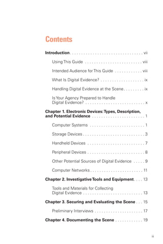 Contents

Introduction. . . . . . . . . . . . . . . . . . . . . . . . . . . . . . . . vii


     Using This Guide . . . . . . . . . . . . . . . . . . . . . . . . . viii


     Intended Audience for This Guide . . . . . . . . . . . . viii


     What Is Digital Evidence? . . . . . . . . . . . . . . . . . . . ix


     Handling Digital Evidence at the Scene. . . . . . . . . ix


     Is Your Agency Prepared to Handle 

     Digital Evidence? . . . . . . . . . . . . . . . . . . . . . . . . . . x


Chapter 1. Electronic Devices: Types, Description,

and Potential Evidence . . . . . . . . . . . . . . . . . . . . . . . 1


     Computer Systems . . . . . . . . . . . . . . . . . . . . . . . . 1


     Storage Devices . . . . . . . . . . . . . . . . . . . . . . . . . . . 3 


     Handheld Devices . . . . . . . . . . . . . . . . . . . . . . . . . 7 


     Peripheral Devices . . . . . . . . . . . . . . . . . . . . . . . . . 8 


     Other Potential Sources of Digital Evidence . . . . . 9


     Computer Networks . . . . . . . . . . . . . . . . . . . . . . . 11


Chapter 2. Investigative Tools and Equipment. . . . 13


     Tools and Materials for Collecting 

     Digital Evidence . . . . . . . . . . . . . . . . . . . . . . . . . . 13


Chapter 3. Securing and Evaluating the Scene . . . 15


     Preliminary Interviews . . . . . . . . . . . . . . . . . . . . . 17


Chapter 4. Documenting the Scene . . . . . . . . . . . . 19



                                                                                   iii
 