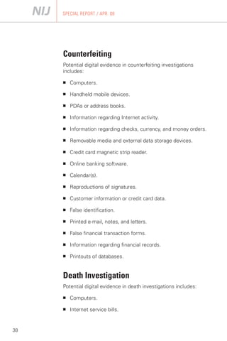 SPECIAL REPORT / APR. 08




     Counterfeiting
     Potential digital evidence in counterfeiting investigations
     includes:

     ■   Computers.

     ■   Handheld mobile devices.

     ■   PDAs or address books.

     ■   Information regarding Internet activity.

     ■   Information regarding checks, currency, and money orders.

     ■   Removable media and external data storage devices.

     ■   Credit card magnetic strip reader.

     ■   Online banking software.

     ■   Calendar(s).

     ■   Reproductions of signatures.

     ■   Customer information or credit card data.

     ■   False identification.

     ■   Printed e-mail, notes, and letters.

     ■   False financial transaction forms.

     ■   Information regarding financial records.

     ■   Printouts of databases.


     Death Investigation
     Potential digital evidence in death investigations includes:

     ■   Computers.

     ■   Internet service bills.


38
 