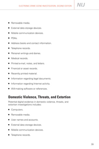 ELECTRONIC CRIME SCENE INVESTIGATION, SECOND EDITION




■   Removable media.

■   External data storage devices.

■   Mobile communication devices.

■   PDAs.

■   Address books and contact information.

■   Telephone records.

■   Personal writings and diaries.

■   Medical records.

■   Printed e-mail, notes, and letters.

■   Financial or asset records.

■   Recently printed material.

■   Information regarding legal documents.

■   Information regarding Internet activity.

■   Will-making software or references.


Domestic Violence, Threats, and Extortion
Potential digital evidence in domestic violence, threats, and
extortion investigations includes:

■   Computers.

■   Removable media.

■   User names and accounts.

■   External data storage devices.

■   Mobile communication devices.

■   Telephone records.



                                                                   39
 