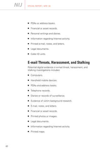SPECIAL REPORT / APR. 08




     ■   PDAs or address books.

     ■   Financial or asset records.

     ■   Personal writings and diaries.

     ■   Information regarding Internet activity.

     ■   Printed e-mail, notes, and letters.

     ■   Legal documents.

     ■   Caller ID units.


     E-mail Threats, Harassment, and Stalking
     Potential digital evidence in e-mail threat, harassment, and
     stalking investigations includes:

     ■   Computers.

     ■   Handheld mobile devices.

     ■   PDAs and address books.

     ■   Telephone records.

     ■   Diaries or records of surveillance.

     ■   Evidence of victim background research.

     ■   E-mail, notes, and letters.

     ■   Financial or asset records.

     ■   Printed photos or images.

     ■   Legal documents.

     ■   Information regarding Internet activity.

     ■   Printed maps.




40
 