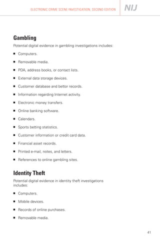 ELECTRONIC CRIME SCENE INVESTIGATION, SECOND EDITION




Gambling

Potential digital evidence in gambling investigations includes:

■   Computers.

■   Removable media.

■   PDA, address books, or contact lists.

■   External data storage devices.

■   Customer database and bettor records.

■   Information regarding Internet activity.

■   Electronic money transfers.

■   Online banking software.

■   Calendars.

■   Sports betting statistics.

■   Customer information or credit card data.

■   Financial asset records.

■   Printed e-mail, notes, and letters.

■   References to online gambling sites.


Identity Theft
Potential digital evidence in identity theft investigations
includes:

■   Computers.

■   Mobile devices.

■   Records of online purchases.

■   Removable media.


                                                                   41
 