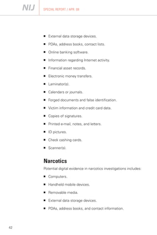 SPECIAL REPORT / APR. 08




     ■   External data storage devices.

     ■   PDAs, address books, contact lists.

     ■   Online banking software.

     ■   Information regarding Internet activity.

     ■   Financial asset records.

     ■   Electronic money transfers.

     ■   Laminator(s).

     ■   Calendars or journals.

     ■   Forged documents and false identification.

     ■   Victim information and credit card data.

     ■   Copies of signatures.

     ■   Printed e-mail, notes, and letters.

     ■   ID pictures.

     ■   Check cashing cards.

     ■   Scanner(s).


     Narcotics
     Potential digital evidence in narcotics investigations includes:

     ■   Computers.

     ■   Handheld mobile devices.

     ■   Removable media.

     ■   External data storage devices.

     ■   PDAs, address books, and contact information.




42
 