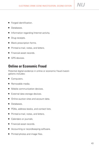ELECTRONIC CRIME SCENE INVESTIGATION, SECOND EDITION




■   Forged identification.

■   Databases.

■   Information regarding Internet activity.

■   Drug receipts.

■   Blank prescription forms.

■   Printed e-mail, notes, and letters.

■   Financial asset records.

■   GPS devices.


Online or Economic Fraud
Potential digital evidence in online or economic fraud investi­
gations includes:

■   Computers.

■   Removable media.

■   Mobile communication devices.

■   External data storage devices.

■   Online auction sites and account data.

■   Databases.

■   PDAs, address books, and contact lists.

■   Printed e-mail, notes, and letters.

■   Calendars or journals.

■   Financial asset records.

■   Accounting or recordkeeping software.

■   Printed photos and image files.



                                                                   43
 