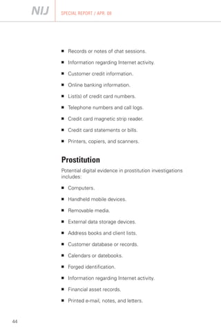 SPECIAL REPORT / APR. 08




     ■   Records or notes of chat sessions.

     ■   Information regarding Internet activity.

     ■   Customer credit information.

     ■   Online banking information.

     ■   List(s) of credit card numbers.

     ■   Telephone numbers and call logs.

     ■   Credit card magnetic strip reader.

     ■   Credit card statements or bills.

     ■   Printers, copiers, and scanners.


     Prostitution
     Potential digital evidence in prostitution investigations
     includes:

     ■   Computers.

     ■   Handheld mobile devices.

     ■   Removable media.

     ■   External data storage devices.

     ■   Address books and client lists.

     ■   Customer database or records.

     ■   Calendars or datebooks.

     ■   Forged identification.

     ■   Information regarding Internet activity.

     ■   Financial asset records.

     ■   Printed e-mail, notes, and letters.



44
 
