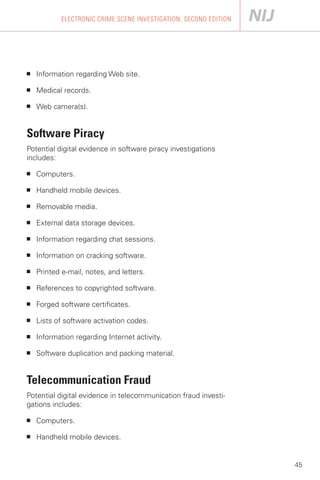 ELECTRONIC CRIME SCENE INVESTIGATION, SECOND EDITION




■   Information regarding Web site.

■   Medical records.

■   Web camera(s).


Software Piracy
Potential digital evidence in software piracy investigations
includes:

■   Computers.

■   Handheld mobile devices.

■   Removable media.

■   External data storage devices.

■   Information regarding chat sessions.

■   Information on cracking software.

■   Printed e-mail, notes, and letters.

■   References to copyrighted software.

■   Forged software certificates.

■   Lists of software activation codes.

■   Information regarding Internet activity.

■   Software duplication and packing material.


Telecommunication Fraud
Potential digital evidence in telecommunication fraud investi­
gations includes:

■   Computers.

■   Handheld mobile devices.


                                                                   45
 