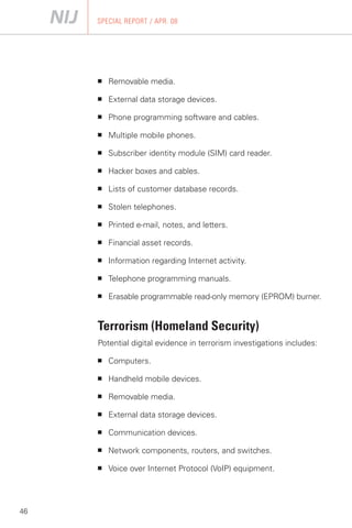 SPECIAL REPORT / APR. 08




     ■   Removable media.

     ■   External data storage devices.

     ■   Phone programming software and cables.

     ■   Multiple mobile phones.

     ■   Subscriber identity module (SIM) card reader.

     ■   Hacker boxes and cables.

     ■   Lists of customer database records.

     ■   Stolen telephones.

     ■   Printed e-mail, notes, and letters.

     ■   Financial asset records.

     ■   Information regarding Internet activity.

     ■   Telephone programming manuals.

     ■   Erasable programmable read-only memory (EPROM) burner.


     Terrorism (Homeland Security)
     Potential digital evidence in terrorism investigations includes:

     ■   Computers.

     ■   Handheld mobile devices.

     ■   Removable media.

     ■   External data storage devices.

     ■   Communication devices.

     ■   Network components, routers, and switches.

     ■   Voice over Internet Protocol (VoIP) equipment.




46
 