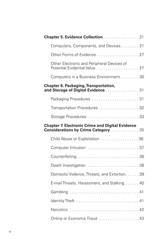 Chapter 5. Evidence Collection . . . . . . . . . . . . . . . . 21


         Computers, Components, and Devices . . . . . . . . 21


         Other Forms of Evidence . . . . . . . . . . . . . . . . . . . 27


         Other Electronic and Peripheral Devices of 

         Potential Evidential Value . . . . . . . . . . . . . . . . . . . 27


         Computers in a Business Environment . . . . . . . . 30


     Chapter 6. Packaging, Transportation,
     and Storage of Digital Evidence . . . . . . . . . . . . . . . 31


         Packaging Procedures . . . . . . . . . . . . . . . . . . . . . 31


         Transportation Procedures . . . . . . . . . . . . . . . . . . 32


         Storage Procedures . . . . . . . . . . . . . . . . . . . . . . . 33


     Chapter 7. Electronic Crime and Digital Evidence
     Considerations by Crime Category. . . . . . . . . . . . . 35


         Child Abuse or Exploitation . . . . . . . . . . . . . . . . . 36 


         Computer Intrusion . . . . . . . . . . . . . . . . . . . . . . . 37


         Counterfeiting. . . . . . . . . . . . . . . . . . . . . . . . . . . . 38


         Death Investigation . . . . . . . . . . . . . . . . . . . . . . . 38


         Domestic Violence, Threats, and Extortion . . . . . . 39


         E-mail Threats, Harassment, and Stalking . . . . . . 40


         Gambling . . . . . . . . . . . . . . . . . . . . . . . . . . . . . . . 41


         Identity Theft. . . . . . . . . . . . . . . . . . . . . . . . . . . . . 41


         Narcotics . . . . . . . . . . . . . . . . . . . . . . . . . . . . . . . 42


         Online or Economic Fraud . . . . . . . . . . . . . . . . . . 43



iv
 