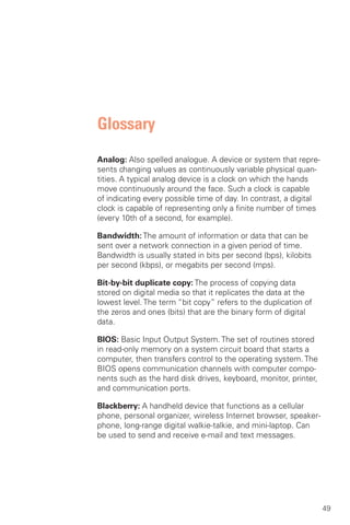 Glossary
Analog: Also spelled analogue. A device or system that repre­
sents changing values as continuously variable physical quan­
tities. A typical analog device is a clock on which the hands
move continuously around the face. Such a clock is capable
of indicating every possible time of day. In contrast, a digital
clock is capable of representing only a finite number of times
(every 10th of a second, for example).

Bandwidth: The amount of information or data that can be
sent over a network connection in a given period of time.
Bandwidth is usually stated in bits per second (bps), kilobits
per second (kbps), or megabits per second (mps).

Bit-by-bit duplicate copy: The process of copying data
stored on digital media so that it replicates the data at the
lowest level. The term “bit copy” refers to the duplication of
the zeros and ones (bits) that are the binary form of digital
data.

BIOS: Basic Input Output System. The set of routines stored
in read-only memory on a system circuit board that starts a
computer, then transfers control to the operating system. The
BIOS opens communication channels with computer compo­
nents such as the hard disk drives, keyboard, monitor, printer,
and communication ports.

Blackberry: A handheld device that functions as a cellular
phone, personal organizer, wireless Internet browser, speaker­
phone, long-range digital walkie-talkie, and mini-laptop. Can
be used to send and receive e-mail and text messages.




                                                                   49
 