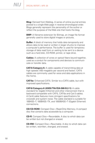 SPECIAL REPORT / APR. 08




     Blog: Derived from Weblog. A series of online journal entries
     posted to a single Web page in reverse-chronological order.
     Blogs generally represent the personality of the author or
     reflect the purpose of the Web site that hosts the blog.

     BMP: A filename extension for Bitmap, an image file format
     generally used to store digital images or pictures.

     Buffer: A block of memory that holds data temporarily and
     allows data to be read or written in larger chunks to improve
     a computer’s performance. The buffer is used for temporary
     storage of data read from or waiting to be sent to a device
     such as a hard disk, CD-ROM, printer, or tape drive.

     Cables: A collection of wires or optical fibers bound together,
     used as a conduit for components and devices to communi­
     cate or transfer data.

     CAT-5/Category-5: A cable capable of transmitting data at
     high speeds (100 megabits per second and faster). CAT-5
     cables are commonly used for voice and data applications in
     the home.

     CAT-5e: Enhanced CAT-5. Similar to a CAT-5 cable, but with
     improved specifications.

     CAT-6/Category-6 (ANSI/TIA/EIA-568-B.2-1): A cable
     standard for Gigabit Ethernet and other interconnect that is
     backward compatible with CAT-5, CAT-5e and Cat-3 cables.
     A Cat-6 cable features more stringent specifications for
     crosstalk and system noise. The cable standard is suitable for
     10BASE–T, 100BASE–TX, and 1000BASE–T (Gigabit Ethernet)
     connections.

     CD/CD-ROM: Compact Disc—Read-Only Memory. A compact
     disc that contains data accessible by a computer.

     CD-R: Compact Disc—Recordable. A disc to which data can
     be written but not changed or erased.

     CD-RW: Compact Disc—Rewritable. A disc to which data can
     be written, rewritten, changed, and erased.




50
 