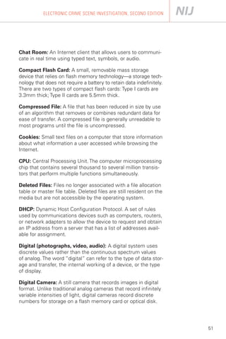 ELECTRONIC CRIME SCENE INVESTIGATION, SECOND EDITION




Chat Room: An Internet client that allows users to communi­
cate in real time using typed text, symbols, or audio.

Compact Flash Card: A small, removable mass storage
device that relies on flash memory technology—a storage tech­
nology that does not require a battery to retain data indefinitely.
There are two types of compact flash cards: Type I cards are
3.3mm thick; Type II cards are 5.5mm thick.

Compressed File: A file that has been reduced in size by use
of an algorithm that removes or combines redundant data for
ease of transfer. A compressed file is generally unreadable to
most programs until the file is uncompressed.

Cookies: Small text files on a computer that store information
about what information a user accessed while browsing the
Internet.

CPU: Central Processing Unit. The computer microprocessing
chip that contains several thousand to several million transis­
tors that perform multiple functions simultaneously.

Deleted Files: Files no longer associated with a file allocation
table or master file table. Deleted files are still resident on the
media but are not accessible by the operating system.

DHCP: Dynamic Host Configuration Protocol. A set of rules
used by communications devices such as computers, routers,
or network adapters to allow the device to request and obtain
an IP address from a server that has a list of addresses avail­
able for assignment.

Digital (photographs, video, audio): A digital system uses
discrete values rather than the continuous spectrum values
of analog. The word “digital” can refer to the type of data stor­
age and transfer, the internal working of a device, or the type
of display.

Digital Camera: A still camera that records images in digital
format. Unlike traditional analog cameras that record infinitely
variable intensities of light, digital cameras record discrete
numbers for storage on a flash memory card or optical disk.




                                                                      51
 