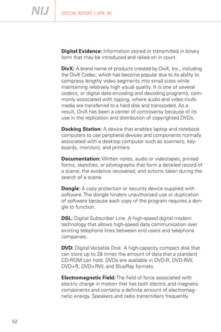 SPECIAL REPORT / APR. 08




     Digital Evidence: Information stored or transmitted in binary
     form that may be introduced and relied on in court.

     DivX: A brand name of products created by DivX, Inc., including
     the DivX Codec, which has become popular due to its ability to
     compress lengthy video segments into small sizes while
     maintaining relatively high visual quality. It is one of several
     codecs, or digital data encoding and decoding programs, com­
     monly associated with ripping, where audio and video multi­
     media are transferred to a hard disk and transcoded. As a
     result, DivX has been a center of controversy because of its
     use in the replication and distribution of copyrighted DVDs.

     Docking Station: A device that enables laptop and notebook
     computers to use peripheral devices and components normally
     associated with a desktop computer such as scanners, key­
     boards, monitors, and printers.

     Documentation: Written notes, audio or videotapes, printed
     forms, sketches, or photographs that form a detailed record of
     a scene, the evidence recovered, and actions taken during the
     search of a scene.

     Dongle: A copy protection or security device supplied with
     software. The dongle hinders unauthorized use or duplication
     of software because each copy of the program requires a don­
     gle to function.

     DSL: Digital Subscriber Line. A high-speed digital modem
     technology that allows high-speed data communication over
     existing telephone lines between end users and telephone
     companies.

     DVD: Digital Versatile Disk. A high-capacity compact disk that
     can store up to 28 times the amount of data that a standard
     CD-ROM can hold. DVDs are available in DVD-R, DVD-RW,
     DVD+R, DVD+RW, and BlueRay formats.

     Electromagnetic Field: The field of force associated with
     electric charge in motion that has both electric and magnetic
     components and contains a definite amount of electromag­
     netic energy. Speakers and radio transmitters frequently



52
 