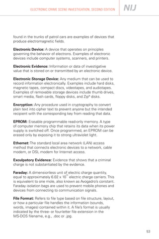 ELECTRONIC CRIME SCENE INVESTIGATION, SECOND EDITION




found in the trunks of patrol cars are examples of devices that
produce electromagnetic fields.

Electronic Device: A device that operates on principles
governing the behavior of electrons. Examples of electronic
devices include computer systems, scanners, and printers.

Electronic Evidence: Information or data of investigative
value that is stored on or transmitted by an electronic device.

Electronic Storage Device: Any medium that can be used to
record information electronically. Examples include hard disks,
magnetic tapes, compact discs, videotapes, and audiotapes.
Examples of removable storage devices include thumb drives,
smart media, flash cards, floppy disks, and Zip® disks.

Encryption: Any procedure used in cryptography to convert
plain text into cipher text to prevent anyone but the intended
recipient with the corresponding key from reading that data.

EPROM: Erasable programmable read-only memory. A type
of computer memory chip that retains its data when its power
supply is switched off. Once programmed, an EPROM can be
erased only by exposing it to strong ultraviolet light.

Ethernet: The standard local area network (LAN) access
method that connects electronic devices to a network, cable
modem, or DSL modem for Internet access.

Exculpatory Evidence: Evidence that shows that a criminal
charge is not substantiated by the evidence.

Faraday: A dimensionless unit of electric charge quantity,
                                 23
equal to approximately 6.02 x 10 electric charge carriers. This
is equivalent to one mole, also known as Avogadro’s constant.
Faraday isolation bags are used to prevent mobile phones and
devices from connecting to communication signals.

File Format: Refers to file type based on file structure, layout,
or how a particular file handles the information (sounds,
words, images) contained within it. A file’s format is usually
indicated by the three- or four-letter file extension in the
MS-DOS filename, e.g., .doc or .jpg.



                                                                    53
 