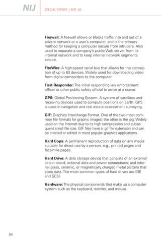 SPECIAL REPORT / APR. 08




     Firewall: A firewall allows or blocks traffic into and out of a
     private network or a user’s computer, and is the primary
     method for keeping a computer secure from intruders. Also
     used to separate a company’s public Web server from its
     internal network and to keep internal network segments
     secure.

     FireWire: A high-speed serial bus that allows for the connec­
     tion of up to 63 devices. Widely used for downloading video
     from digital camcorders to the computer.

     First Responder: The initial responding law enforcement
     officer or other public safety official to arrive at a scene.

     GPS: Global Positioning System. A system of satellites and
     receiving devices used to compute positions on Earth. GPS
     is used in navigation and real estate assessment surveying.

     GIF: Graphics Interchange Format. One of the two most com­
     mon file formats for graphic images; the other is the jpg. Widely
     used on the Internet due to its high compression and subse­
     quent small file size. GIF files have a .gif file extension and can
     be created or edited in most popular graphics applications.

     Hard Copy: A permanent reproduction of data on any media
     suitable for direct use by a person, e.g., printed pages and
     facsimile pages.

     Hard Drive: A data storage device that consists of an external
     circuit board; external data and power connections; and inter­
     nal glass, ceramic, or magnetically charged metal platters that
     store data. The most common types of hard drives are IDE
     and SCSI.

     Hardware: The physical components that make up a computer
     system such as the keyboard, monitor, and mouse.




54
 