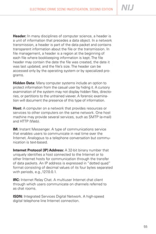 ELECTRONIC CRIME SCENE INVESTIGATION, SECOND EDITION




Header: In many disciplines of computer science, a header is
a unit of information that precedes a data object. In a network
transmission, a header is part of the data packet and contains
transparent information about the file or the transmission. In
file management, a header is a region at the beginning of
each file where bookkeeping information is kept. The file
header may contain the date the file was created, the date it
was last updated, and the file’s size. The header can be
accessed only by the operating system or by specialized pro­
grams.

Hidden Data: Many computer systems include an option to
protect information from the casual user by hiding it. A cursory
examination of the system may not display hidden files, directo­
ries, or partitions to the untrained viewer. A forensic examina­
tion will document the presence of this type of information.

Host: A computer on a network that provides resources or
services to other computers on the same network. One host
machine may provide several services, such as SMTP (e-mail)
and HTTP (Web).

IM: Instant Messenger. A type of communications service
that enables users to communicate in real time over the
Internet. Analogous to a telephone conversation but commu­
nication is text-based.

Internet Protocol (IP) Address: A 32-bit binary number that
uniquely identifies a host connected to the Internet or to
other Internet hosts for communication through the transfer
of data packets. An IP address is expressed in “dotted quad”
format consisting of decimal values of its four bytes separated
with periods, e.g.,127 .0.0.1.

IRC: Internet Relay Chat. A multiuser Internet chat client
through which users communicate on channels referred to
as chat rooms.

ISDN: Integrated Services Digital Network. A high-speed
digital telephone line Internet connection.




                                                                   55
 