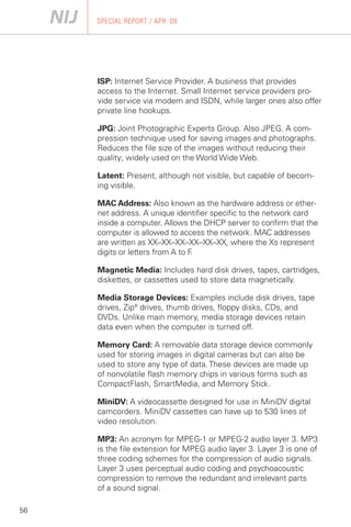 SPECIAL REPORT / APR. 08




     ISP: Internet Service Provider. A business that provides
     access to the Internet. Small Internet service providers pro­
     vide service via modem and ISDN, while larger ones also offer
     private line hookups.

     JPG: Joint Photographic Experts Group. Also JPEG. A com­
     pression technique used for saving images and photographs.
     Reduces the file size of the images without reducing their
     quality; widely used on the World Wide Web.

     Latent: Present, although not visible, but capable of becom­
     ing visible.

     MAC Address: Also known as the hardware address or ether-
     net address. A unique identifier specific to the network card
     inside a computer. Allows the DHCP server to confirm that the
     computer is allowed to access the network. MAC addresses
     are written as XX–XX–XX–XX–XX–XX, where the Xs represent
     digits or letters from A to F.

     Magnetic Media: Includes hard disk drives, tapes, cartridges,
     diskettes, or cassettes used to store data magnetically.

     Media Storage Devices: Examples include disk drives, tape
     drives, Zip® drives, thumb drives, floppy disks, CDs, and
     DVDs. Unlike main memory, media storage devices retain
     data even when the computer is turned off.

     Memory Card: A removable data storage device commonly
     used for storing images in digital cameras but can also be
     used to store any type of data. These devices are made up
     of nonvolatile flash memory chips in various forms such as
     CompactFlash, SmartMedia, and Memory Stick.

     MiniDV: A videocassette designed for use in MiniDV digital
     camcorders. MiniDV cassettes can have up to 530 lines of
     video resolution.

     MP3: An acronym for MPEG-1 or MPEG-2 audio layer 3. MP3
     is the file extension for MPEG audio layer 3. Layer 3 is one of
     three coding schemes for the compression of audio signals.
     Layer 3 uses perceptual audio coding and psychoacoustic
     compression to remove the redundant and irrelevant parts
     of a sound signal.

56
 
