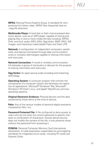 ELECTRONIC CRIME SCENE INVESTIGATION, SECOND EDITION




MPEG: Moving Picture Experts Group. A standard for com­
pressing full motion video. MPEG files frequently have an
.mpg file extension.

Multimedia Player: A hard disk or flash memory-based elec­
tronic device, such as an MP3 player, capable of storing and
playing files in one or more media formats including: MPEG,
DivX, and Xvid, audio, MP3, WAV, Ogg Vorbis, BMP JPEG, GIF
                                                   ,         ,
images, and interactive media Adobe Flash and Flash LITE.

Network: A configuration of independent computers, periph­
erals, and devices connected through data communication
wires or wireless technologies capable of sharing information
and resources.

Network Connection: A wired or wireless communication
link between a group of computers or devices for the purpose
of sharing information and resources.

Ogg Vorbis: An open-source audio encoding and streaming
technology.

Operating System: A computer program that controls the
components of a computer system and facilitates the opera­
tion of applications. Microsoft® Windows® Me, Microsoft®
Windows® XP Vista®, Linux, and Apple® MacOS are common
              ,
operating systems.

Original Electronic Evidence: Physical devices and the data
contained by those items at the time of seizure.

Palm: Any of the various models of personal digital assistants
marketed by Palm, Inc.

Password-Protected File: A file configured to deny access to
users who do not enter the correct password (a specific char­
acter or combination of characters). Access denial security
does not modify the content of the file; it only prevents those
without the password from accessing it.

PCMCIA: Personal Computer Memory Card International
Association. A trade association responsible for promulgating
standards for integrated circuit cards, including PC cards and
Express Cards.

                                                                  57
 