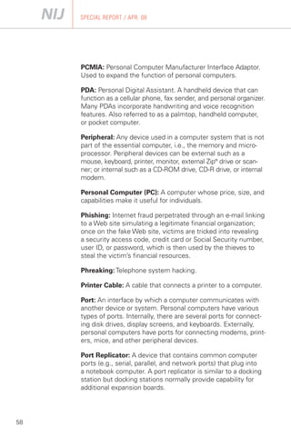 SPECIAL REPORT / APR. 08




     PCMIA: Personal Computer Manufacturer Interface Adaptor.
     Used to expand the function of personal computers.

     PDA: Personal Digital Assistant. A handheld device that can
     function as a cellular phone, fax sender, and personal organizer.
     Many PDAs incorporate handwriting and voice recognition
     features. Also referred to as a palmtop, handheld computer,
     or pocket computer.

     Peripheral: Any device used in a computer system that is not
     part of the essential computer, i.e., the memory and micro­
     processor. Peripheral devices can be external such as a
     mouse, keyboard, printer, monitor, external Zip® drive or scan­
     ner; or internal such as a CD-ROM drive, CD-R drive, or internal
     modem.

     Personal Computer (PC): A computer whose price, size, and
     capabilities make it useful for individuals.

     Phishing: Internet fraud perpetrated through an e-mail linking
     to a Web site simulating a legitimate financial organization;
     once on the fake Web site, victims are tricked into revealing
     a security access code, credit card or Social Security number,
     user ID, or password, which is then used by the thieves to
     steal the victim’s financial resources.

     Phreaking: Telephone system hacking.

     Printer Cable: A cable that connects a printer to a computer.

     Port: An interface by which a computer communicates with
     another device or system. Personal computers have various
     types of ports. Internally, there are several ports for connect­
     ing disk drives, display screens, and keyboards. Externally,
     personal computers have ports for connecting modems, print­
     ers, mice, and other peripheral devices.

     Port Replicator: A device that contains common computer
     ports (e.g., serial, parallel, and network ports) that plug into
     a notebook computer. A port replicator is similar to a docking
     station but docking stations normally provide capability for
     additional expansion boards.




58
 
