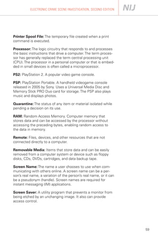 ELECTRONIC CRIME SCENE INVESTIGATION, SECOND EDITION




Printer Spool File: The temporary file created when a print
command is executed.

Processor: The logic circuitry that responds to and processes
the basic instructions that drive a computer. The term proces­
sor has generally replaced the term central processing unit
(CPU). The processor in a personal computer or that is embed­
ded in small devices is often called a microprocessor.

PS2: PlayStation 2. A popular video game console.

PSP: PlayStation Portable. A handheld videogame console
released in 2005 by Sony. Uses a Universal Media Disc and
Memory Stick PRO Duo card for storage. The PSP also plays
music and displays photos.

Quarantine: The status of any item or material isolated while
pending a decision on its use.

RAM: Random Access Memory. Computer memory that
stores data and can be accessed by the processor without
accessing the preceding bytes, enabling random access to
the data in memory.

Remote: Files, devices, and other resources that are not
connected directly to a computer.

Removable Media: Items that store data and can be easily
removed from a computer system or device such as floppy
disks, CDs, DVDs, cartridges, and data backup tape.

Screen Name: The name a user chooses to use when com­
municating with others online. A screen name can be a per­
son’s real name, a variation of the person’s real name, or it can
be a pseudonym (handle). Screen names are required for
instant messaging (IM) applications.

Screen Saver: A utility program that prevents a monitor from
being etched by an unchanging image. It also can provide
access control.




                                                                    59
 