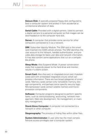 SPECIAL REPORT / APR. 08




     Seizure Disk: A specially prepared floppy disk configured to
     boot a computer system and protect it from accidental or
     unintentional alteration of data.

     Serial Cable: Provided with a digital camera. Used to connect
     a digital camera to a personal computer so that images can be
     downloaded on to the computer hard disk.

     Server: A computer that provides some service for other
     computers connected to it via a network.

     SIM: Subscriber Identity Module. The SIM card is the smart
     card inserted into GSM cellular phones. The SIM identifies the
     user account to the network, handles authentication, and pro­
     vides data storage for basic user data and network information.
     It may also contain some applications that run on a compati­
     ble phone.

     Sleep Mode: Also Suspend Mode. A power conservation
     state that suspends power to the hard drive and monitor;
     results in a blank screen.

     Smart Card: Also chip card, or integrated circuit card. A pocket-
     sized card with embedded integrated circuits which can
     process information. There are two broad categories of smart
     cards. Memory cards contain only nonvolatile memory stor­
     age components, and perhaps some specific security logic.
     Microprocessor cards contain volatile memory and micro­
     processor components.

     Software: Computer programs designed to perform specific
     tasks, such as word processing, accounting, network man­
     agement, Web site development, file management, or inven­
     tory management.

     Stand-Alone Computer: A computer not connected to a
     network or other computer.

     Steganography: The process of hiding files within other files.

     System Administrator: A user who has the most compre­
     hensive access privileges over a computer system.




60
 