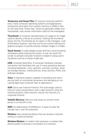 ELECTRONIC CRIME SCENE INVESTIGATION, SECOND EDITION




Temporary and Swap Files: To improve computer perform­
ance, many computer operating systems and applications
temporarily store data from system memory or RAM in files
on the hard drive. These files, which are generally hidden and
inaccessible, may contain information useful to the investigator.

Thumbnail: A miniature representation of a page or an image
used to identify a file by its contents. Clicking the thumbnail
opens the file. Thumbnails are an option in file managers, such
as Windows Explorer, and they are found in photo editing and
graphics program to quickly browse multiple images in a folder.

Touch Screen: A video display screen that has a touch-sensitive
transparent panel covering the screen. A user can touch the
screen to activate computer functions instead of using a point­
ing device such as a mouse or light pen.

USB: Universal Serial Bus. A computer hardware interface
connection that facilitates the use of many peripheral devices
including keyboards, mice, joysticks, scanners, printers, exter­
nal storage devices, mobile phones, smart phones, PDAs, and
software dongles.

Virus: A software program capable of spreading and repro­
ducing itself on connected computers and damaging or cor­
rupting legitimate computer files or applications.

VoIP: Voice over Internet Protocol. The technology used to
transmit voice conversations over a data network using the
Internet protocol. Data network may be the Internet or a
corporate Intranet.

Volatile Memory: Memory that loses its content when
power is turned off or lost.

WAV: An abbreviation of WAVeform. A type of audio file.
Usually has a .wav file extension.

Wireless: Any computing device that can access a network
without a wired connection.

Wireless Modem: A modem that accesses a wireless tele­
phone system to provide a connection to a network.



                                                                    61
 