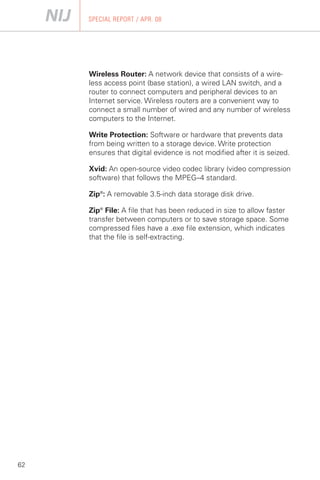 SPECIAL REPORT / APR. 08




     Wireless Router: A network device that consists of a wire­
     less access point (base station), a wired LAN switch, and a
     router to connect computers and peripheral devices to an
     Internet service. Wireless routers are a convenient way to
     connect a small number of wired and any number of wireless
     computers to the Internet.

     Write Protection: Software or hardware that prevents data
     from being written to a storage device. Write protection
     ensures that digital evidence is not modified after it is seized.

     Xvid: An open-source video codec library (video compression
     software) that follows the MPEG–4 standard.

     Zip®: A removable 3.5-inch data storage disk drive.

     Zip® File: A file that has been reduced in size to allow faster
     transfer between computers or to save storage space. Some
     compressed files have a .exe file extension, which indicates
     that the file is self-extracting.




62
 