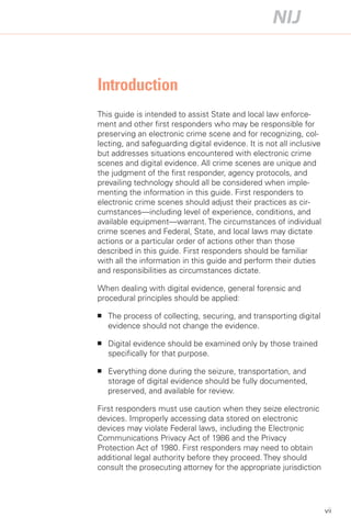 Introduction

This guide is intended to assist State and local law enforce­
ment and other first responders who may be responsible for
preserving an electronic crime scene and for recognizing, col­
lecting, and safeguarding digital evidence. It is not all inclusive
but addresses situations encountered with electronic crime
scenes and digital evidence. All crime scenes are unique and
the judgment of the first responder, agency protocols, and
prevailing technology should all be considered when imple­
menting the information in this guide. First responders to
electronic crime scenes should adjust their practices as cir­
cumstances—including level of experience, conditions, and
available equipment—warrant. The circumstances of individual
crime scenes and Federal, State, and local laws may dictate
actions or a particular order of actions other than those
described in this guide. First responders should be familiar
with all the information in this guide and perform their duties
and responsibilities as circumstances dictate.

When dealing with digital evidence, general forensic and
procedural principles should be applied:

■	   The process of collecting, securing, and transporting digital
     evidence should not change the evidence.

■	   Digital evidence should be examined only by those trained
     specifically for that purpose.

■	   Everything done during the seizure, transportation, and
     storage of digital evidence should be fully documented,
     preserved, and available for review.

First responders must use caution when they seize electronic
devices. Improperly accessing data stored on electronic
devices may violate Federal laws, including the Electronic
Communications Privacy Act of 1986 and the Privacy
Protection Act of 1980. First responders may need to obtain
additional legal authority before they proceed. They should
consult the prosecuting attorney for the appropriate jurisdiction




                                                                      vii
 