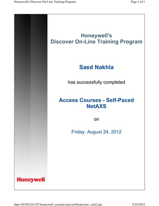 Honeywell's
Discover On-Line Training Program
Saed Nakhla
has successfully completed
Access Courses - Self-Paced
NetAXS
on
Friday, August 24, 2012
Page 1 of 1Honeywell's Discover On-Line Training Program
8/24/2012http://69.90.216.187/honeywell_security/asp/certificate/new_cert2.asp
 