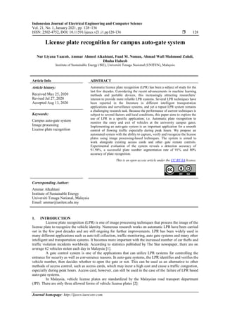 Indonesian Journal of Electrical Engineering and Computer Science
Vol. 21, No. 1, January 2021, pp. 128~136
ISSN: 2502-4752, DOI: 10.11591/ijeecs.v21.i1.pp128-136  128
Journal homepage: http://ijeecs.iaescore.com
License plate recognition for campus auto-gate system
Nur Liyana Yaacob, Ammar Ahmed Alkahtani, Fuad M. Noman, Ahmad Wafi Mahmood Zuhdi,
Dhuha Habeeb
Institute of Sustainable Energy (ISE), Universiti Tenaga Nasional (UNITEN), Malaysia
Article Info ABSTRACT
Article history:
Received May 25, 2020
Revised Jul 27, 2020
Accepted Aug 13, 2020
Automatic licence plate recognition (LPR) has been a subject of study for the
last few decades. Considering the recent advancements in machine learning
methods and portable devices, this increasingly attracting researchers’
interest to provide more reliable LPR systems. Several LPR techniques have
been reported in the literature in different intelligent transportation
applications and surveillance systems, and yet a ropust LPR system remains
a challenging research task. Because the performance of current techniques is
subject to several factors and local conditions, this paper aims to explore the
use of LPR in a specific application; i.e. Automatic plate recognition to
monitor the entry and exit of vehicles at the university campus gates.
Implementing an auto-gate system is an important application for a smooth
control of flowing traffic especially during peak hours. We propose an
automated system with the ability to capture, verify and recognize the license
plates using image processing-based techniques. The system is aimed to
work alongside existing access cards and other gate remote controls.
Experimental evaluation of the system reveals a detection accuracy of
91.58%, a successful plate number segmentation rate of 91% and 80%
accuracy of plate recognition.
Keywords:
Campus auto-gate system
Image processing
License plate recognition
This is an open access article under the CC BY-SA license.
Corresponding Author:
Ammar Alkahtani
Institute of Sustainable Energy
Universiti Tenaga National, Malaysia
Email: ammar@uniten.edu.my
1. INTRODUCTION
License plate recognition (LPR) is one of image processing techniques that process the image of the
license plate to recognize the vehicle identity. Numerous research works on automatic LPR have been carried
out in the few past decades and are still ongoing for further improvements. LPR has been widely used in
many different applications such as auto toll collection, traffic monitoring, auto gate systems and many other
intelligent and transportation systems. It becomes more important with the increased number of car thefts and
traffic violation incidents worldwide. According to statistics published by The Star newspaper, there are on
average 62 vehicles stolen each day in Malaysia [1].
A gate control system is one of the applications that can utilize LPR systems for controlling the
entrance for security as well as convenience reasons. In auto-gate systems, the LPR identifies and verifies the
vehicle number, then decides whether to open the gate or not. This can be used as an alternative to other
methods of access control, such as access cards, which may incur a high cost and cause a traffic congestion,
especially during peak hours. Access card, however, can still be used in the case of the failure of LPR based
auto-gate systems.
In Malaysia, vehicle license plates are standardized by the Malaysian road transport department
(JPJ). There are only three allowed forms of vehicle license plates [2]:
 