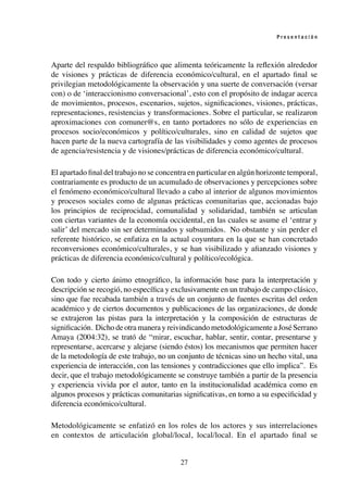 27
P r e s e n t a c i ó n
Aparte del respaldo bibliográfico que alimenta teóricamente la reflexión alrededor
de visiones y prácticas de diferencia económico/cultural, en el apartado final se
privilegian metodológicamente la observación y una suerte de conversación (versar
con) o de ‘interaccionismo conversacional’, esto con el propósito de indagar acerca
de movimientos, procesos, escenarios, sujetos, significaciones, visiones, prácticas,
representaciones, resistencias y transformaciones. Sobre el particular, se realizaron
aproximaciones con comuner@s, en tanto portadores no sólo de experiencias en
procesos socio/económicos y político/culturales, sino en calidad de sujetos que
hacen parte de la nueva cartografía de las visibilidades y como agentes de procesos
de agencia/resistencia y de visiones/prácticas de diferencia económico/cultural.
El apartado final del trabajo no se concentra en particular en algún horizonte temporal,
contrariamente es producto de un acumulado de observaciones y percepciones sobre
el fenómeno económico/cultural llevado a cabo al interior de algunos movimientos
y procesos sociales como de algunas prácticas comunitarias que, accionadas bajo
los principios de reciprocidad, comunalidad y solidaridad, también se articulan
con ciertas variantes de la economía occidental, en las cuales se asume el ‘entrar y
salir’ del mercado sin ser determinados y subsumidos. No obstante y sin perder el
referente histórico, se enfatiza en la actual coyuntura en la que se han concretado
reconversiones económico/culturales, y se han visibilizado y afianzado visiones y
prácticas de diferencia económico/cultural y político/ecológica.
Con todo y cierto ánimo etnográfico, la información base para la interpretación y
descripción se recogió, no específica y exclusivamente en un trabajo de campo clásico,
sino que fue recabada también a través de un conjunto de fuentes escritas del orden
académico y de ciertos documentos y publicaciones de las organizaciones, de donde
se extrajeron las pistas para la interpretación y la composición de estructuras de
significación. Dicho de otra manera y reivindicando metodológicamente a José Serrano
Amaya (2004:32), se trató de “mirar, escuchar, hablar, sentir, contar, presentarse y
representarse, acercarse y alejarse (siendo éstos) los mecanismos que permiten hacer
de la metodología de este trabajo, no un conjunto de técnicas sino un hecho vital, una
experiencia de interacción, con las tensiones y contradicciones que ello implica”. Es
decir, que el trabajo metodológicamente se construye también a partir de la presencia
y experiencia vivida por el autor, tanto en la institucionalidad académica como en
algunos procesos y prácticas comunitarias significativas, en torno a su especificidad y
diferencia económico/cultural.
Metodológicamente se enfatizó en los roles de los actores y sus interrelaciones
en contextos de articulación global/local, local/local. En el apartado final se
 
