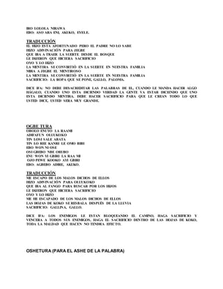 IRO LOLOLA NIRAWA
EBO: ASO ARA ENI, AKUKO, EYELE.
TRADUCCIÓN
EL HIJO ESTA AFORTUNADO PERO EL PADRE NO LO SABE
HIZO ADIVINACIÓN PARA JEGBE
QUE IBA A TRAER LA SUERTE DESDE EL BOSQUE
LE DIJERON QUE HICIERA SACRIFICIO
OYO Y LO HIZO
LA MENTIRA SE CONVIRTIÓ EN LA SUERTE EN NUESTRA FAMILIA
MIRA A JEGBE EL MENTIROSO
LA MENTIRA SE CONVIRTIÓ EN LA SUERTE EN NUESTRA FAMILIA
SACRIFICIO: LA ROPA QUE SE PONE, GALLO, PALOMA.
DICE IFA: NO DEBE DESACREDITAR LAS PALABRAS DE EL, CUANDO LE MANDA HACER ALGO
HÁGALO, CUANDO UNO ESTA DICIENDO VERDAD LA GENTE VA ESTAR DICIENDO QUE UNO
ESTA DICIENDO MENTIRA. DEBE HACER SACRIFICIO PARA QUE LE CREAN TODO LO QUE
USTED DICE, USTED SERA MUY GRANDE.
OGBE TURA
OBOLO ENUYO LA RAAMI
ADIFAFUN OLUUKOKO
TIN LOSI SALE ABATA
TIN LO REE KANRI LE OMO BIBI
EBO WON NI OSE
OSI GBEBO NBE ORUBO
ENU WON YI GBIRI LA RAA MI
OJO PEWE KOOKO AYI GBIRI
EBO: AGBEBO ADIRE, AKUKO.
TRADUCCIÓN
ME ESCAPO DE LOS MALOS DICHOS DE ELLOS
HIZO ADIVINACIÓN PARA OLUUKOKO
QUE IBA AL FANGO PARA BUSCAR POR LOS HIJOS
LE DIJERON QUE HICIERA SACRIFICIO
OYO Y LO HIZO
ME HE ESCAPADO DE LOS MALOS DICHOS DE ELLOS
LAS HOJAS DE KOKO SE RESBALA DESPUÉS DE LA LLUVIA
SACRIFICIO: GALLINA, GALLO.
DICE IFA: LOS ENEMIGOS LE ESTAN BLOQUEANDO EL CAMINO, HAGA SACRIFICIO Y
VENCERA A TODOS SUS ENEMIGOS, HAGA EL SACRIFICIO DENTRO DE LAS HOJAS DE KOKO,
TODA LA MALDAD QUE HACEN NO TENDRA EFECTO.
OSHETURA (PARA EL ASHE DE LA PALABRA)
 