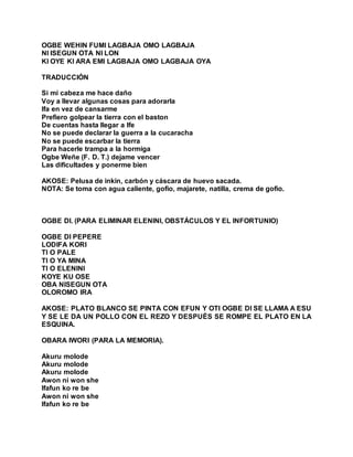 OGBE WEHIN FUMI LAGBAJA OMO LAGBAJA
NI ISEGUN OTA NI LON
KI OYE KI ARA EMI LAGBAJA OMO LAGBAJA OYA
TRADUCCIÓN
Si mi cabeza me hace daño
Voy a llevar algunas cosas para adorarla
Ifa en vez de cansarme
Prefiero golpear la tierra con el baston
De cuentas hasta llegar a Ife
No se puede declarar la guerra a la cucaracha
No se puede escarbar la tierra
Para hacerle trampa a la hormiga
Ogbe Weñe (F. D. T.) dejame vencer
Las dificultades y ponerme bien
AKOSE: Pelusa de inkin, carbón y cáscara de huevo sacada.
NOTA: Se toma con agua caliente, gofio, majarete, natilla, crema de gofio.
OGBE DI. (PARA ELIMINAR ELENINI, OBSTÁCULOS Y EL INFORTUNIO)
OGBE DI PEPERE
LODIFA KORI
TI O PALE
TI O YA MINA
TI O ELENINI
KOYE KU OSE
OBA NISEGUN OTA
OLOROMO IRA
AKOSE: PLATO BLANCO SE PINTA CON EFUN Y OTI OGBE DI SE LLAMA A ESU
Y SE LE DA UN POLLO CON EL REZO Y DESPUÉS SE ROMPE EL PLATO EN LA
ESQUINA.
OBARA IWORI (PARA LA MEMORIA).
Akuru molode
Akuru molode
Akuru molode
Awon ni won she
Ifafun ko re be
Awon ni won she
Ifafun ko re be
 
