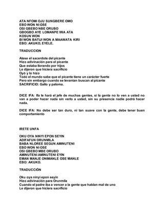 ATA NFOMI OJU SUNGBERE OMO
EBO WON NI OSE
OSI GBEBO NBE ORUBO
GBOGBO AYE LOMANPE IWA ATA
KOSUN WON
BI WON BATIJI WON A MAAWATA KIRI
EBO: AKUKO, EYELE.
TRADUCCION
Atese el sacerdote del picante
Hizo adivinación para el picante
Que estaba llorando por hijos
Le dijeron que hiciera sacrificio
Oyó y lo hizo
Todo el mundo sabe que el picante tiene un carácter fuerte
Pero sin embargo cuando se levantan buscan al picante
SACRIFICIO: Gallo y paloma.
DICE IFA: Ifa le hará el jefe de muchas gentes, si la gente no lo ven a usted no
van a poder hacer nada sin verlo a usted, sin su presencia nadie podrá hacer
nada.
DICE IFA: No debe ser tan duro, ni tan suave con la gente, debe tener buen
comportamiento
IRETE UNFA
OKU OYA NINYI EPON SEYIN
ADIFAFUN ORUNMILA
BABA NLOREE SEGUN AMINUTENI
EBO WON NI OSE
OSI GBEBO MBE ORUBO
AMINUTENI AMINUTENI EYIN
EMAN MANJE ONIMANLE OSE MANLE
EBO: AKUKO.
TRADUCCIÓN
Oku oya ninyi epon seyin
Hizo adivinación para Orunmila
Cuando el padre iba a vencer a la gente que hablan mal de uno
Le dijeron que hiciera sacrificio
 