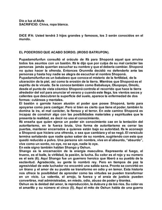 Dio a luz al Alufa
SACRIFICIO: Chiva, ropa blanca.
DICE IFA: Usted tendrá 3 hijos grandes y famosos, los 3 serán conocidos en el
mundo.
EL PODEROSO QUE ACABO SORDO. (IROSO BATRUPON).
Pupadamofunfun consultó el oráculo de Ifá para Shoponá aquel que arruina
todos los asuntos con un bastón. Ifá le dijo que por culpa de su mal carácter las
personas jamás querrían escuchar su nombre y que el debería cambiar. Shoponá
no quiso hacer la ofrenda. Entonces Orunmila decidió no defenderlo ante las
personas y hasta hoy nadie se alegra de escuchar el nombre Shoponá.
Pupadamofunfun es un babalawo que conoce el misterio de la fertilidad, de la
ulceración de la piel, así como la erosión de la tierra. Mientras que Shoponá es el
espíritu de la viruela. Se le conoce también como Babaluaye, Oluopopo, Omolú,
desde el punto de vista cósmico Shoponá controla el recorrido que hace la tierra
alrededor del sol para anunciar el verano y cuando este llega, los vientos secos y
calientes que descubren la superficie del suelo, aparece la enfermedad de dos
formas: cutáneas y mentales.
El bastón o garrote hacen alusión al poder que posee Shoponá, tanto para
apoyarse como para castigar. Pero si bien es cierto que tiene el poder, también lo
domina la ira, el mal carácter, la fiereza y el terror. En este camino Shoponá es
incapaz de construir algo con las posibilidades materiales y espirituales que le
presenta la realidad, es decir no usa el conocimiento.
Ifá enseña que quien ejerce un poder sin conocimiento cae en la tentación del
autoritarismo, en la fuerza bruta. Una forma de autoritarismo es cerrar las
puertas, mantener encerrados a quienes están bajo su autoridad. Ifa le aconsejó
a Shoponá que hiciera una ofrenda, o sea que cambiara y el se negó. El versículo
termina señalando que nadie quiso saber de su nombre, sugiriendo con esto que
quedó reducido a polvo. Una persona sin nombre, vive en el absurdo, “absurdo”,
vive como un sordo, no oye, no se oye, nadie lo oye.
En este signo también hablan Shango y Oshun.
Shango es la encarnación de la energía masculina. Representa el fuego, el
trueno, es el baile, la virilidad, la pasión, la lucha. Su color es el rojo y su número
es el seis (6). Aquí Shango fue un guerrero heroico que liberó a su pueblo de la
esclavitud. Agradecida, su gente lo nombró rey. Pero en tiempos de paz la
agresividad de este luchador no encontró una salida sana. Pronto se convirtió en
un tirano y el amor de su pueblo se transformo en odio y en temor. Esta historia
nos ofrece la posibilidad de aprender como las virtudes se pueden transformar
en un vicio. La valentía, el arrojo, la fuerza y el ansia de justicia pueden
convertirse, mal administradas, en miedo, odio, abuso de poder y tirantez.
Oshun es la deidad del amor, la reproducción, la dulzura y de los ríos. Su color es
el amarillo y su número el cinco (5). Aquí el mito de Oshun habla de una guerra
 